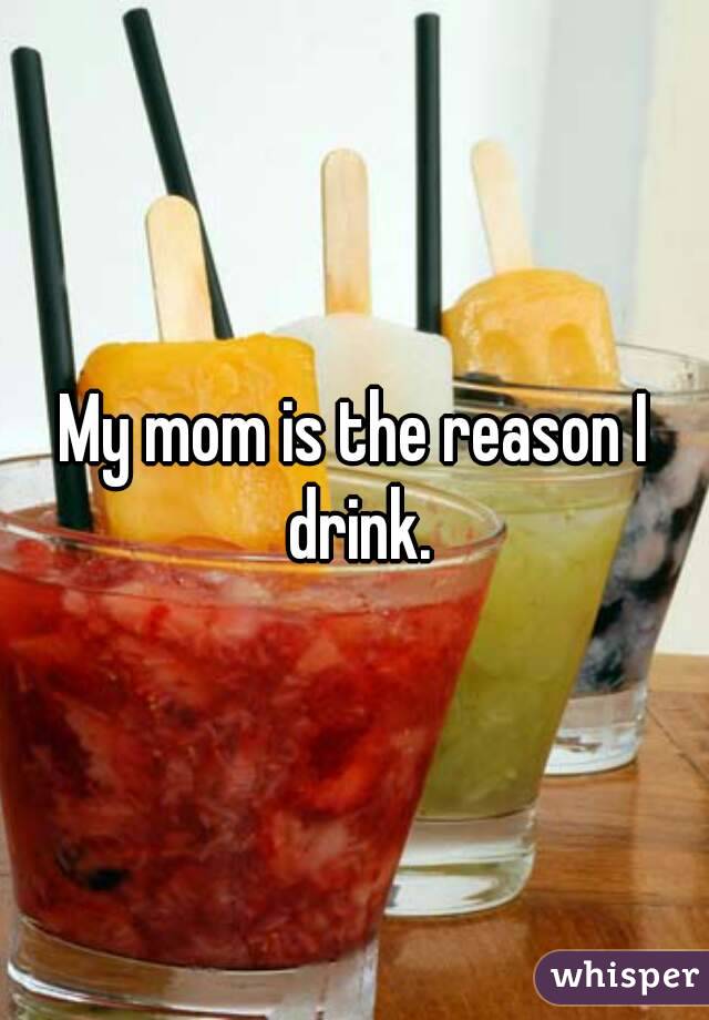 My mom is the reason I drink.