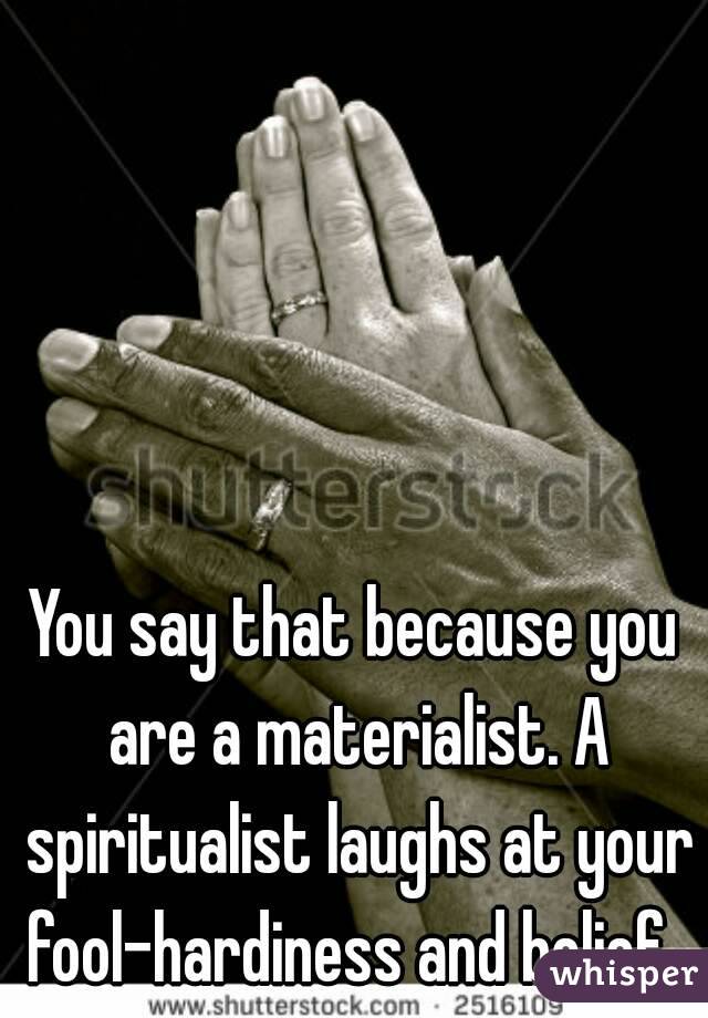 You say that because you are a materialist. A spiritualist laughs at your fool-hardiness and belief. 