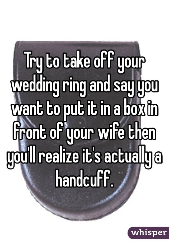 Try to take off your wedding ring and say you want to put it in a box in front of your wife then you'll realize it's actually a handcuff. 