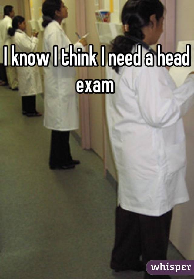 I know I think I need a head exam 