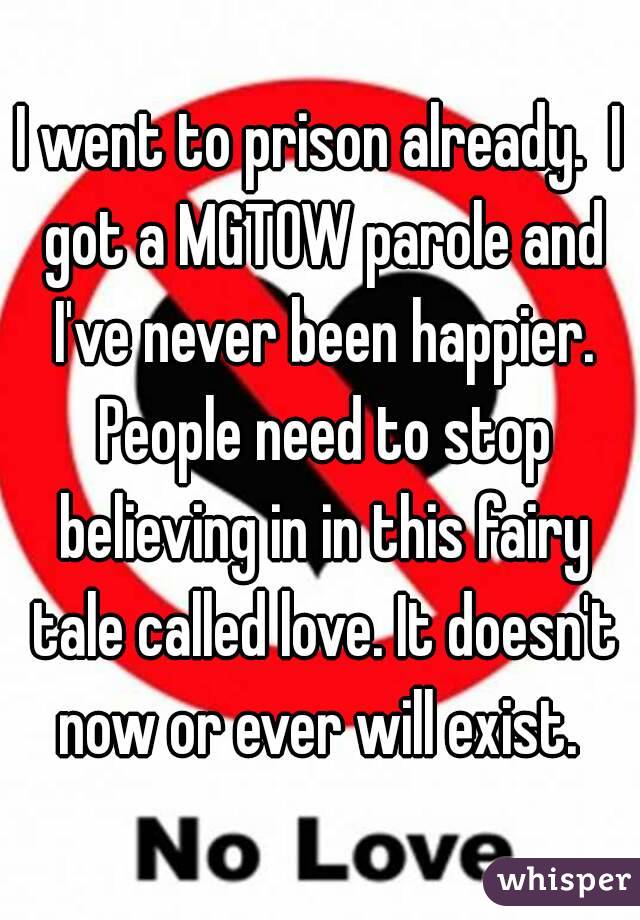 I went to prison already.  I got a MGTOW parole and I've never been happier. People need to stop believing in in this fairy tale called love. It doesn't now or ever will exist. 