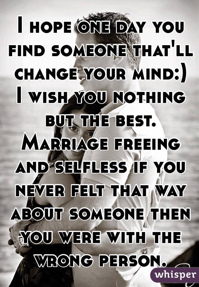 I hope one day you find someone that'll change your mind:) 
I wish you nothing but the best.
Marriage freeing and selfless if you never felt that way about someone then you were with the wrong person.