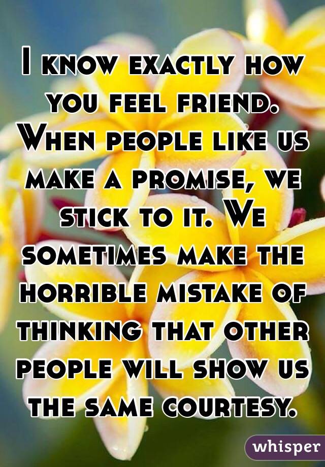 I know exactly how you feel friend. When people like us make a promise, we stick to it. We sometimes make the horrible mistake of thinking that other people will show us the same courtesy. 