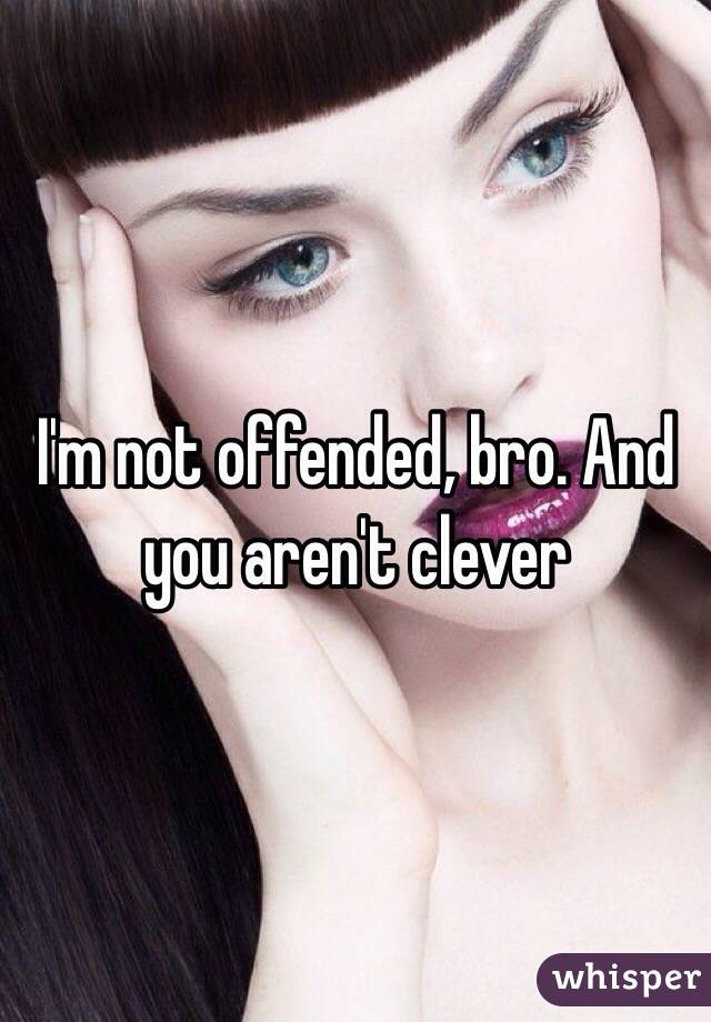  I'm not offended, bro. And you aren't clever