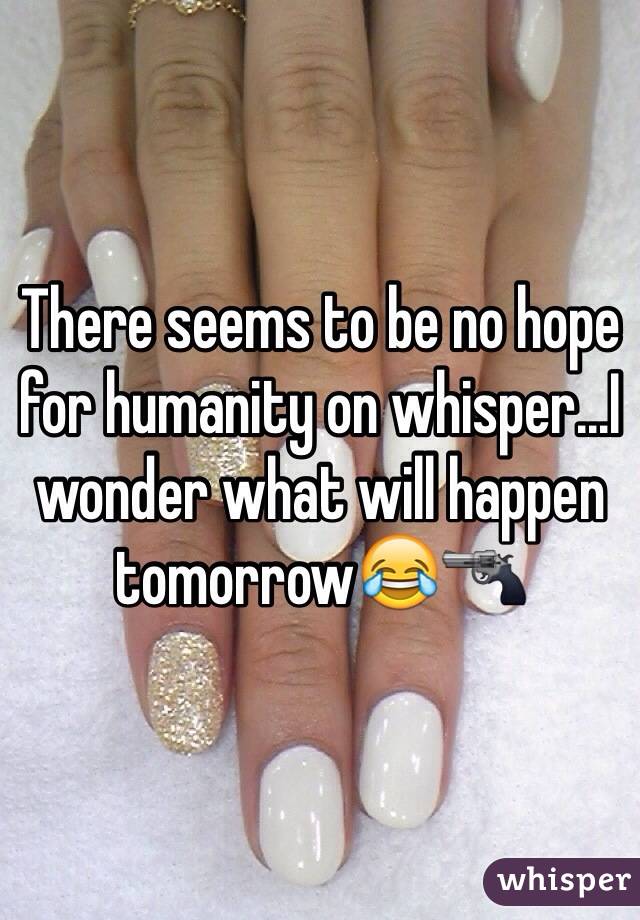 There seems to be no hope for humanity on whisper...I wonder what will happen tomorrow😂🔫