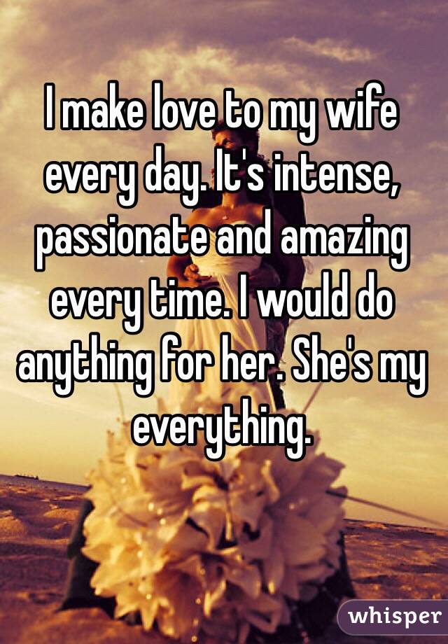 I make love to my wife every day. It's intense, passionate and amazing every time. I would do anything for her. She's my everything. 