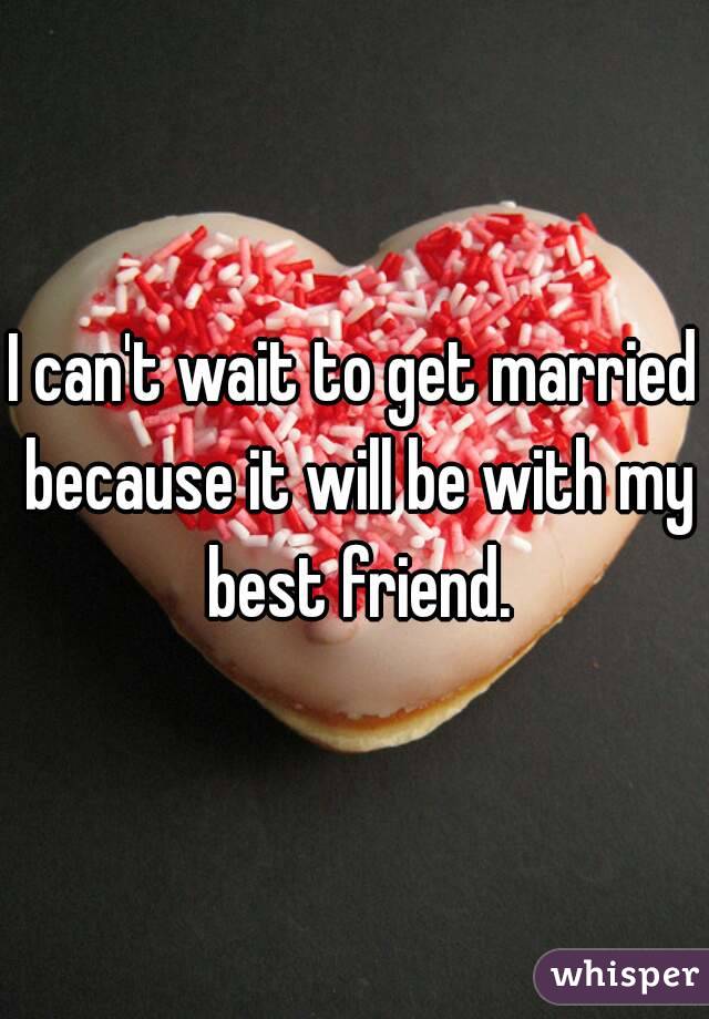 I can't wait to get married because it will be with my best friend.