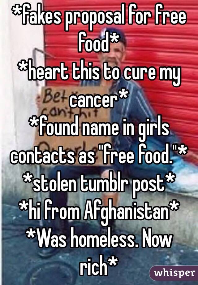 *fakes proposal for free food*
*heart this to cure my cancer*
*found name in girls contacts as "free food."*
*stolen tumblr post*
*hi from Afghanistan*
*Was homeless. Now rich*