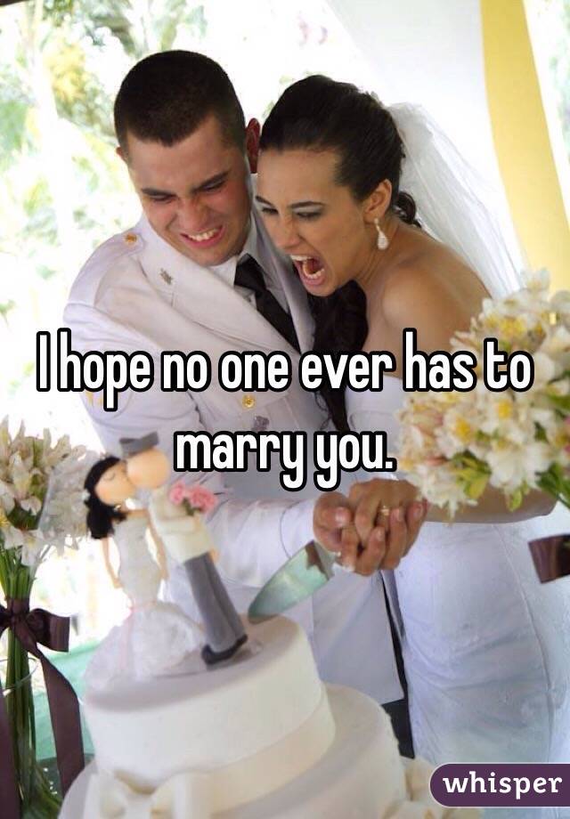 I hope no one ever has to marry you.