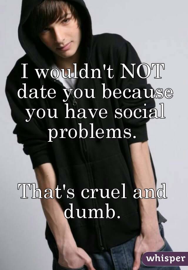 I wouldn't NOT date you because you have social problems. 


That's cruel and dumb. 