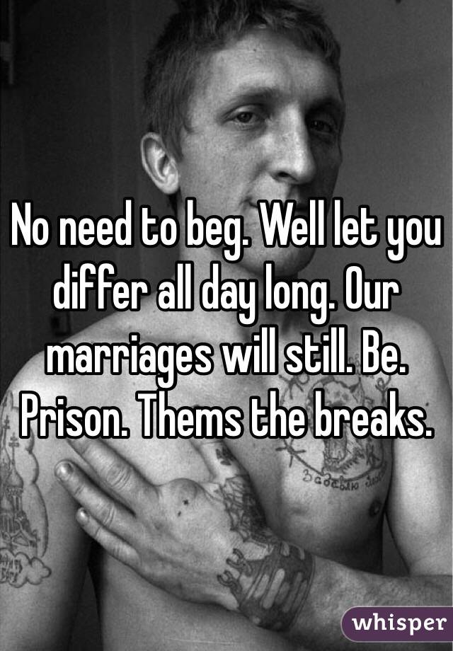 No need to beg. Well let you differ all day long. Our marriages will still. Be. Prison. Thems the breaks. 