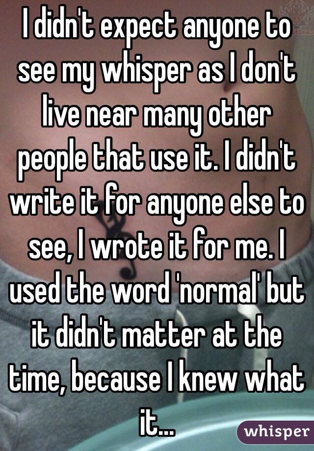 I didn't expect anyone to see my whisper as I don't live near many other people that use it. I didn't write it for anyone else to see, I wrote it for me. I used the word 'normal' but it didn't matter at the time, because I knew what it...
