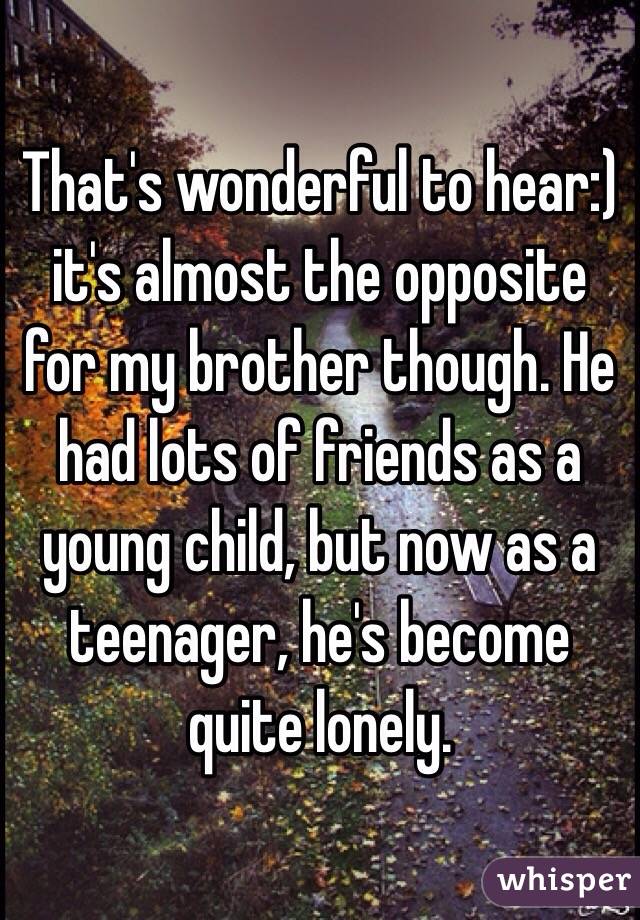 That's wonderful to hear:) it's almost the opposite for my brother though. He had lots of friends as a young child, but now as a teenager, he's become quite lonely.
