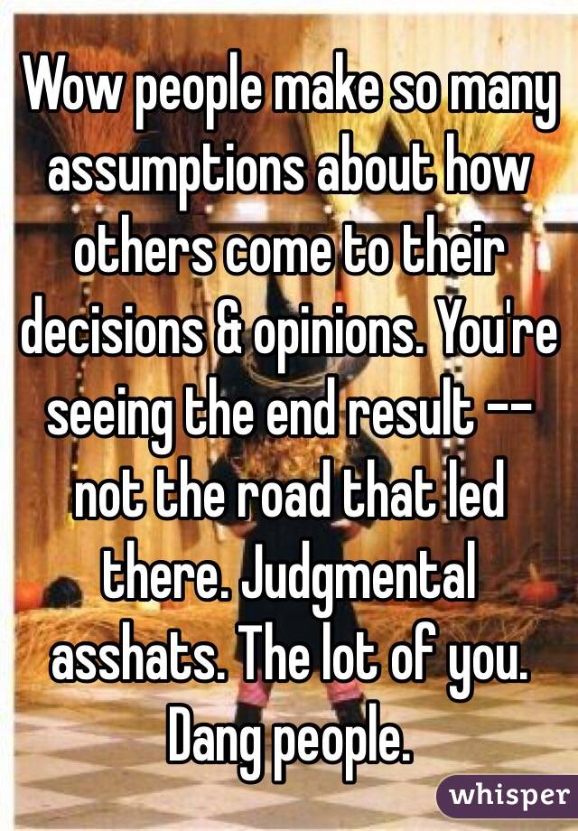 Wow people make so many assumptions about how others come to their decisions & opinions. You're seeing the end result -- not the road that led there. Judgmental asshats. The lot of you. Dang people. 