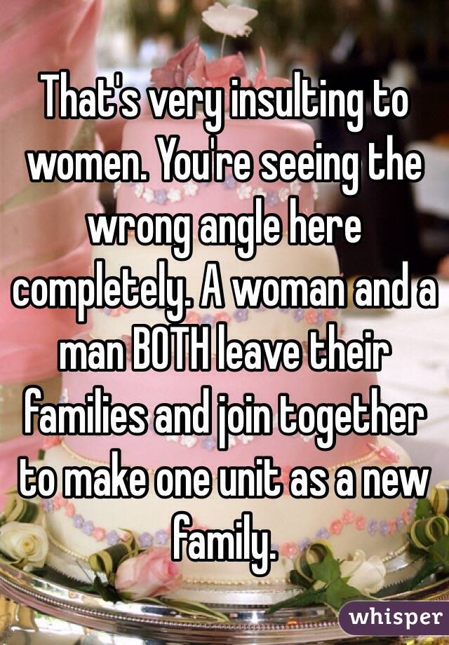 That's very insulting to women. You're seeing the wrong angle here completely. A woman and a man BOTH leave their families and join together to make one unit as a new family. 