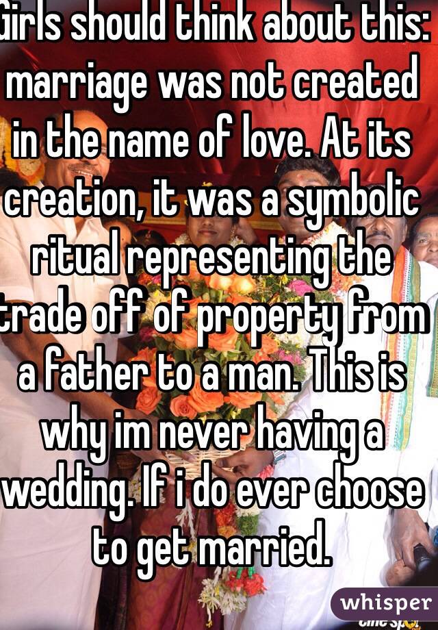 Girls should think about this: marriage was not created in the name of love. At its creation, it was a symbolic ritual representing the trade off of property from a father to a man. This is why im never having a wedding. If i do ever choose to get married.