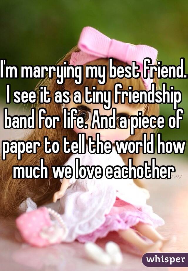 I'm marrying my best friend. I see it as a tiny friendship band for life. And a piece of paper to tell the world how much we love eachother 