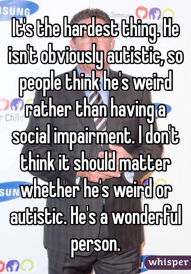 It's the hardest thing. He isn't obviously autistic, so people think he's weird rather than having a social impairment. I don't think it should matter whether he's weird or autistic. He's a wonderful person.