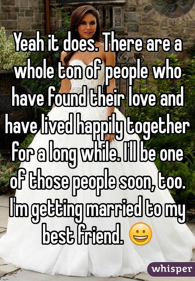 Yeah it does. There are a whole ton of people who have found their love and have lived happily together for a long while. I'll be one of those people soon, too. I'm getting married to my best friend. 😀