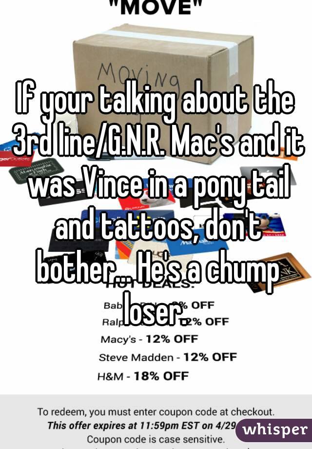 If your talking about the 3rd line/G.N.R. Mac's and it was Vince in a pony tail and tattoos, don't bother... He's a chump loser. 