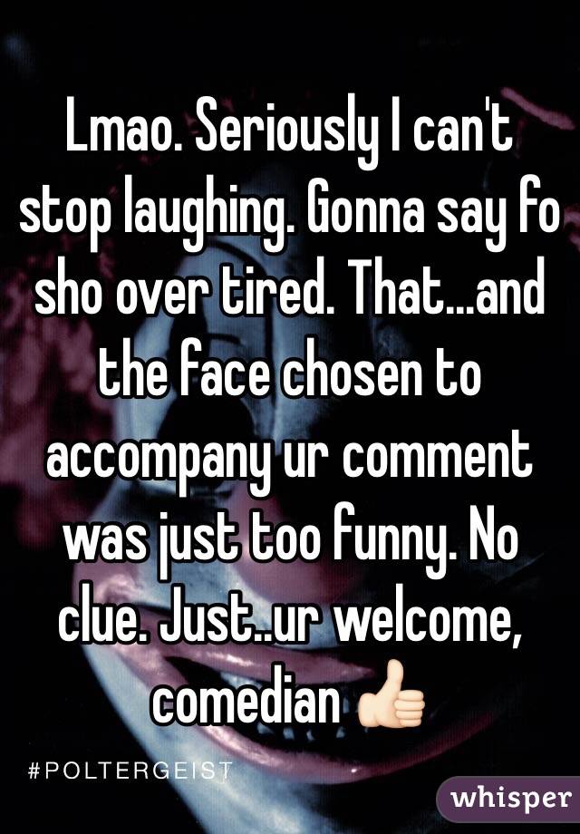 Lmao. Seriously I can't stop laughing. Gonna say fo sho over tired. That...and the face chosen to accompany ur comment was just too funny. No clue. Just..ur welcome, comedian 👍🏻