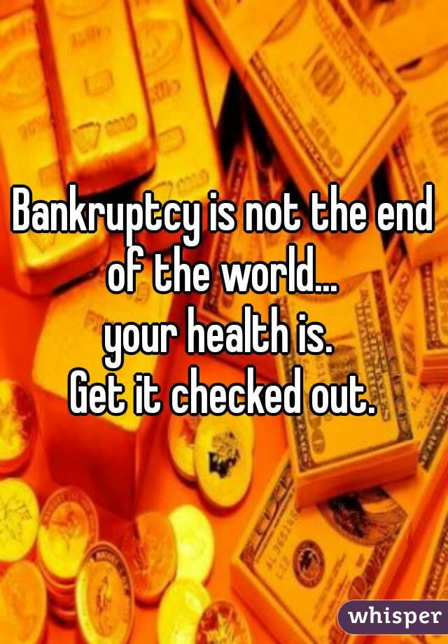 Bankruptcy is not the end of the world... 
your health is. 
Get it checked out.