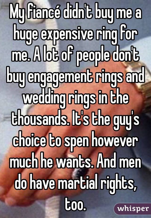 My fiancé didn't buy me a huge expensive ring for me. A lot of people don't buy engagement rings and wedding rings in the thousands. It's the guy's choice to spen however much he wants. And men do have martial rights, too.