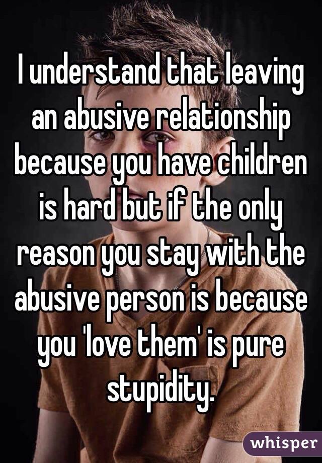 I understand that leaving an abusive relationship because you have children is hard but if the only reason you stay with the abusive person is because you 'love them' is pure stupidity. 