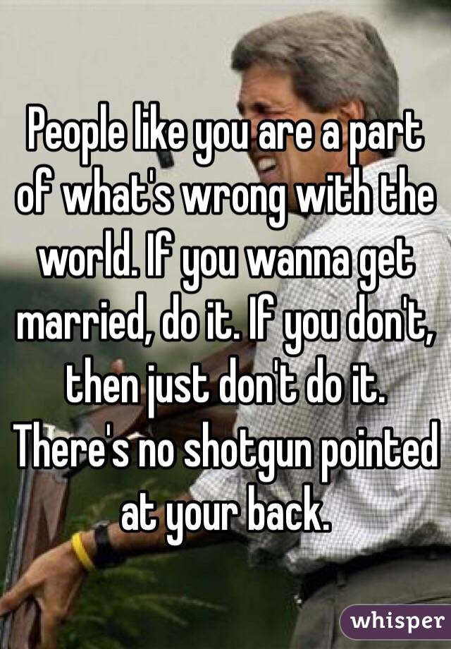 People like you are a part of what's wrong with the world. If you wanna get married, do it. If you don't, then just don't do it. There's no shotgun pointed at your back. 