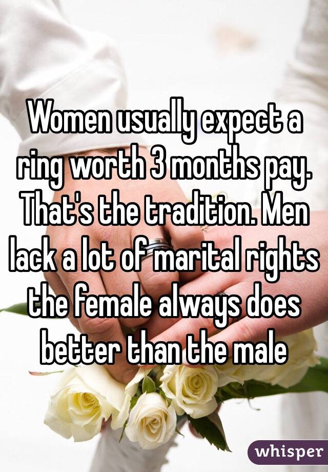 Women usually expect a ring worth 3 months pay. That's the tradition. Men lack a lot of marital rights the female always does better than the male 