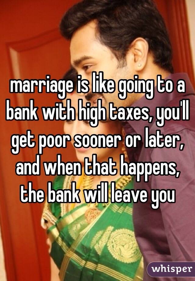 marriage is like going to a bank with high taxes, you'll get poor sooner or later, and when that happens, the bank will leave you