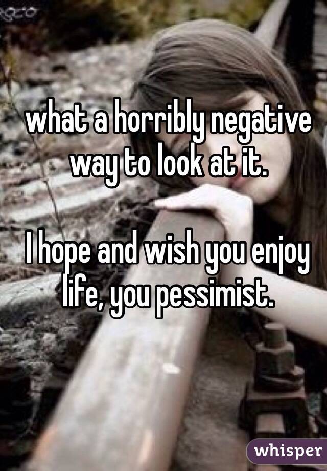 what a horribly negative way to look at it. 

I hope and wish you enjoy life, you pessimist. 