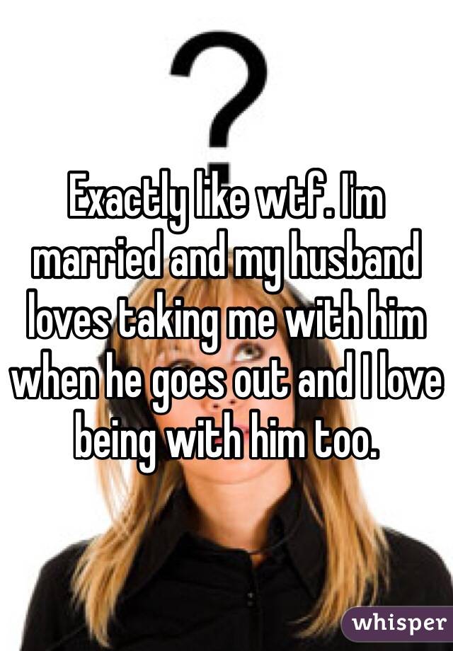 Exactly like wtf. I'm married and my husband loves taking me with him when he goes out and I love being with him too. 