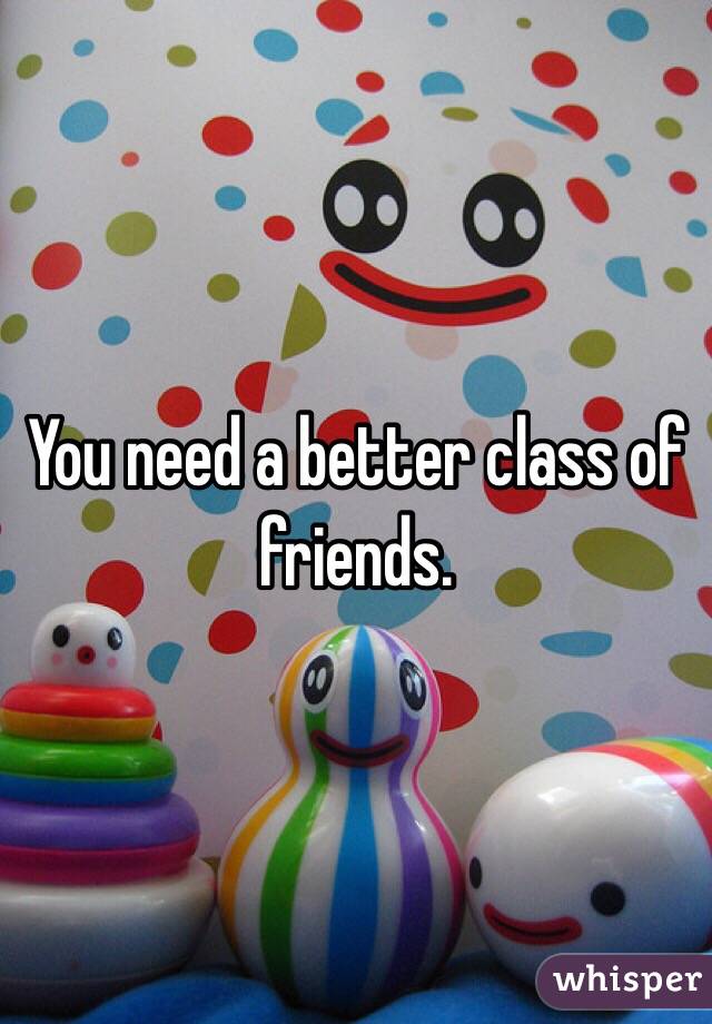 You need a better class of friends. 