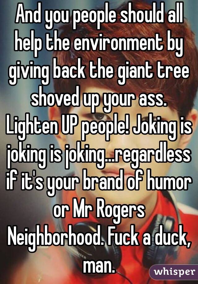 And you people should all help the environment by giving back the giant tree shoved up your ass. Lighten UP people! Joking is joking is joking...regardless if it's your brand of humor or Mr Rogers Neighborhood. Fuck a duck, man. 