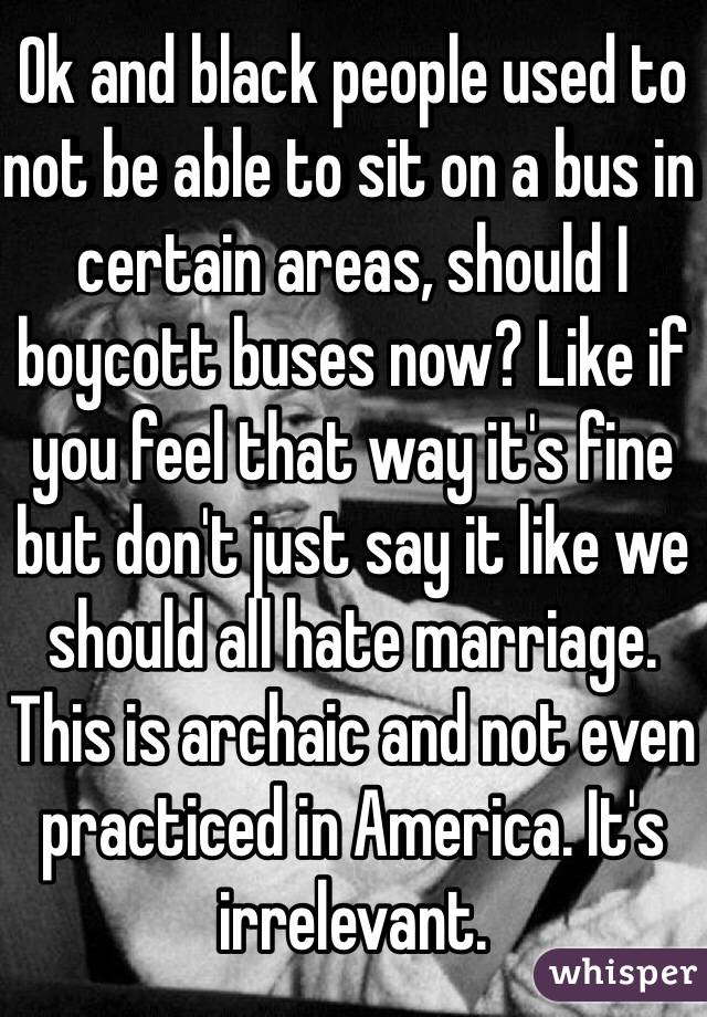 Ok and black people used to not be able to sit on a bus in certain areas, should I boycott buses now? Like if you feel that way it's fine but don't just say it like we should all hate marriage. This is archaic and not even practiced in America. It's irrelevant. 