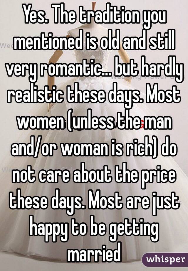 Yes. The tradition you mentioned is old and still very romantic... but hardly realistic these days. Most women (unless the man and/or woman is rich) do not care about the price these days. Most are just happy to be getting married