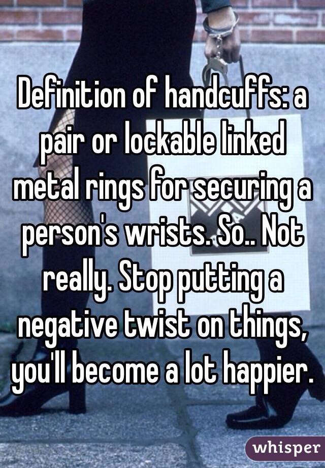 Definition of handcuffs: a pair or lockable linked metal rings for securing a person's wrists. So.. Not really. Stop putting a negative twist on things, you'll become a lot happier.