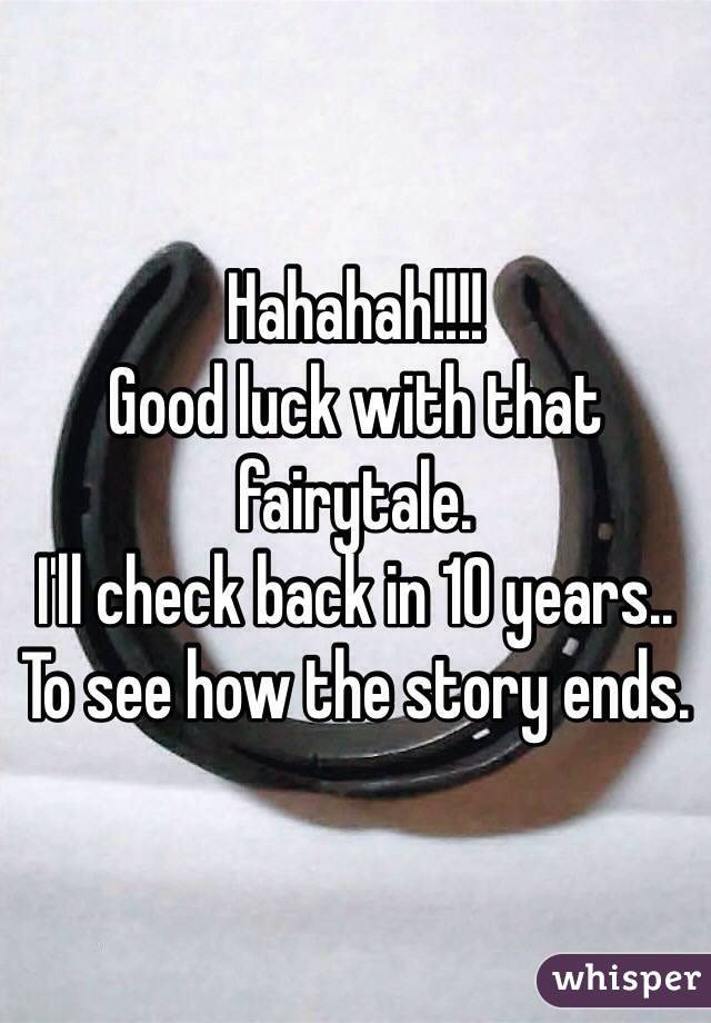 Hahahah!!!!
Good luck with that fairytale.
I'll check back in 10 years..
To see how the story ends.