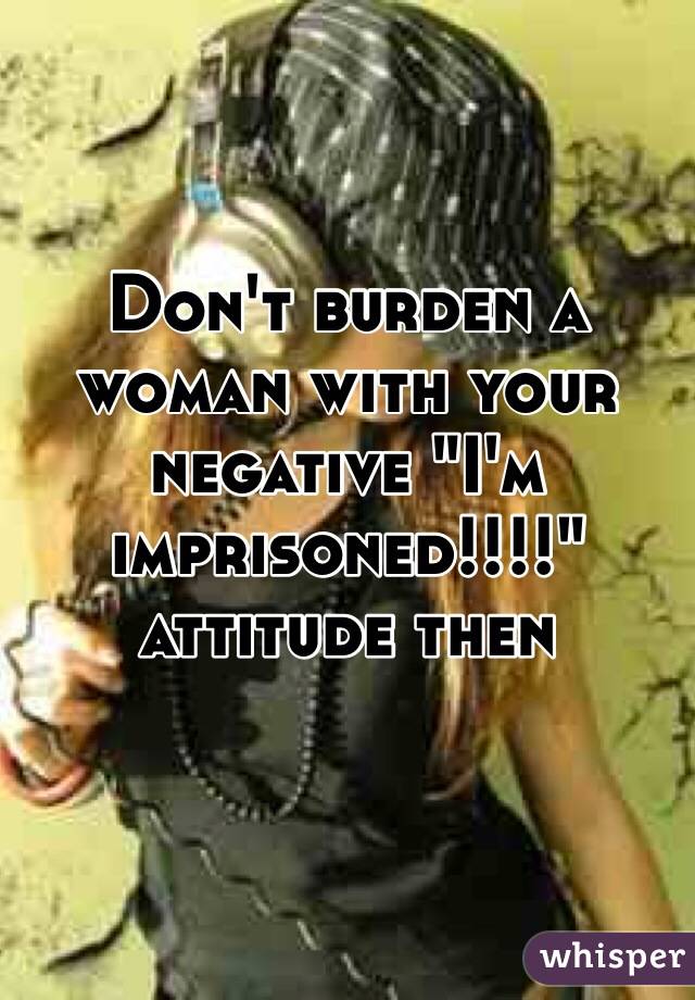 Don't burden a woman with your negative "I'm imprisoned!!!!" attitude then 