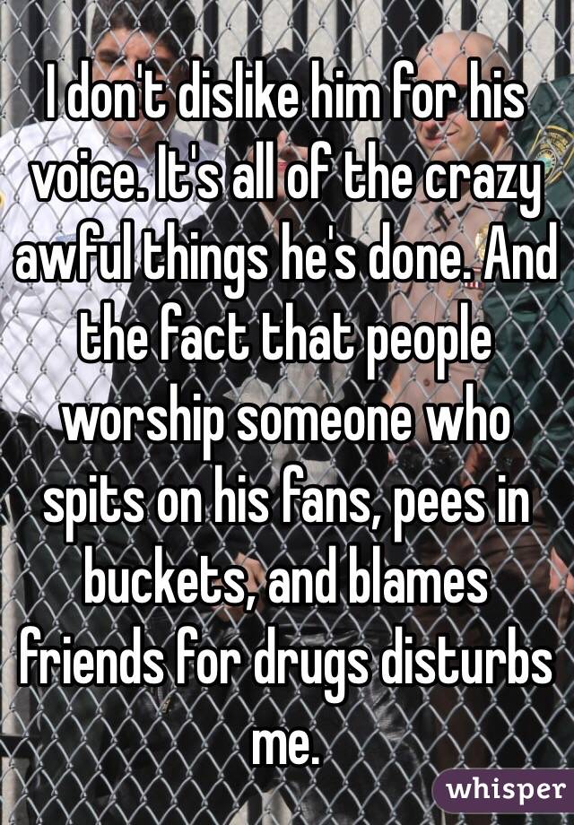 I don't dislike him for his voice. It's all of the crazy awful things he's done. And the fact that people worship someone who spits on his fans, pees in buckets, and blames friends for drugs disturbs me.