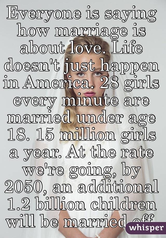 Everyone is saying how marriage is about love. Life doesn't just happen in America. 28 girls every minute are married under age 18. 15 million girls a year. At the rate we're going, by 2050, an additional 1.2 billion children will be married off. 