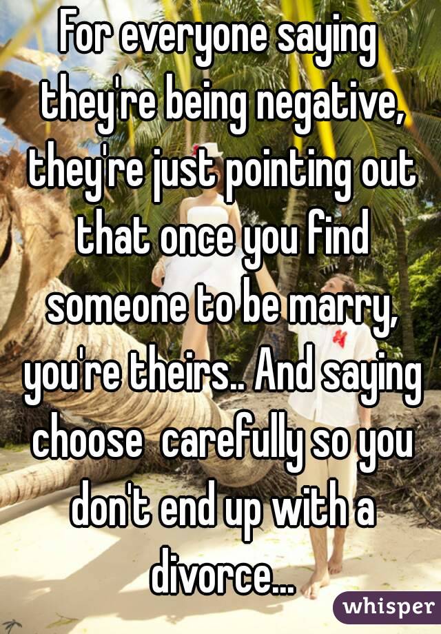 For everyone saying they're being negative, they're just pointing out that once you find someone to be marry, you're theirs.. And saying choose  carefully so you don't end up with a divorce...