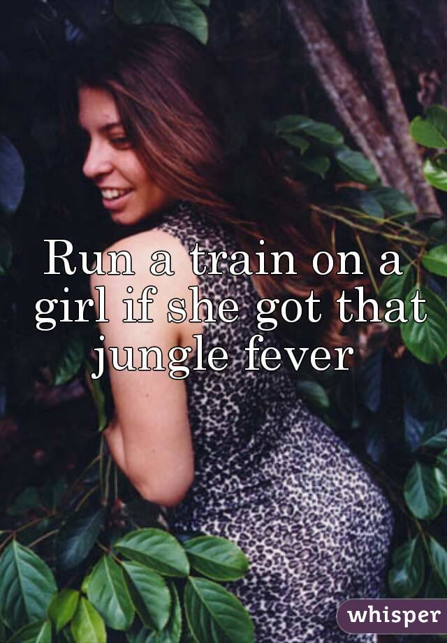 Run a train on a girl if she got that jungle fever 