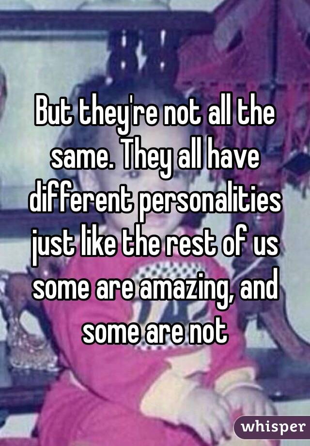 But they're not all the same. They all have different personalities just like the rest of us some are amazing, and some are not