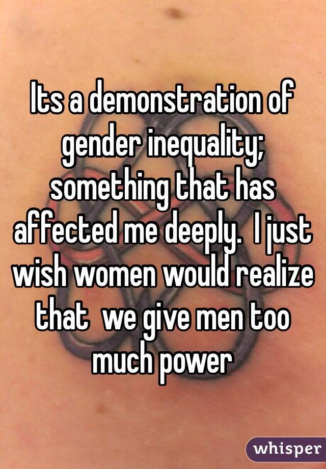 Its a demonstration of gender inequality; something that has affected me deeply.  I just wish women would realize that  we give men too much power