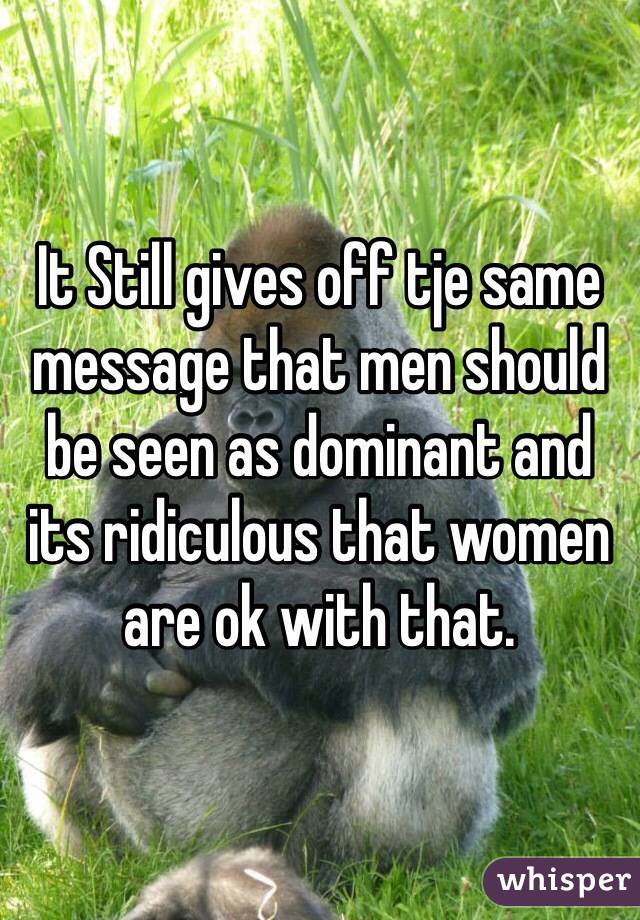 It Still gives off tje same message that men should be seen as dominant and its ridiculous that women are ok with that. 