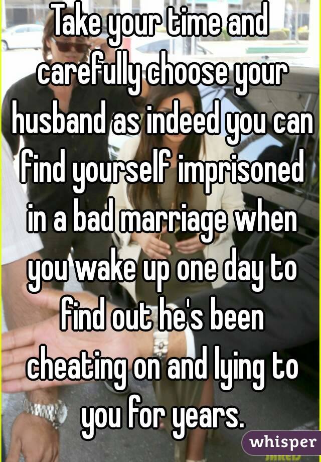 Take your time and carefully choose your husband as indeed you can find yourself imprisoned in a bad marriage when you wake up one day to find out he's been cheating on and lying to you for years.