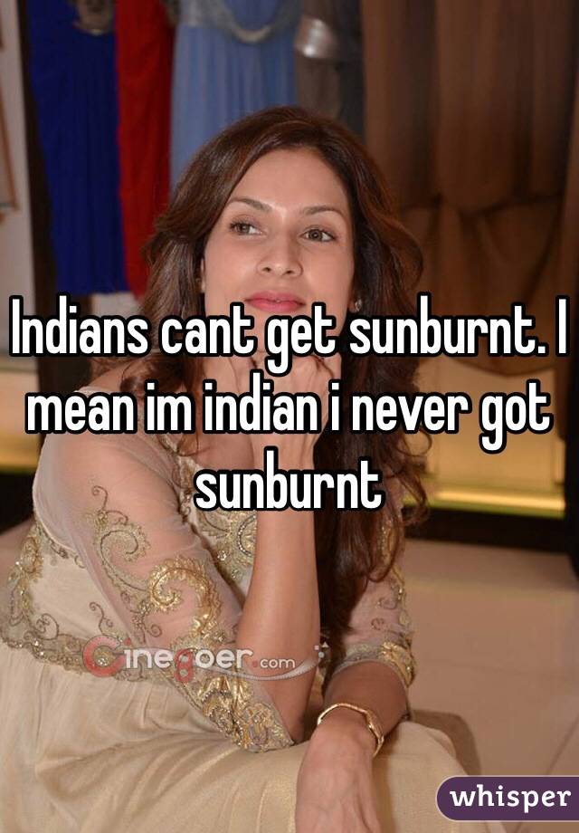 Indians cant get sunburnt. I mean im indian i never got sunburnt