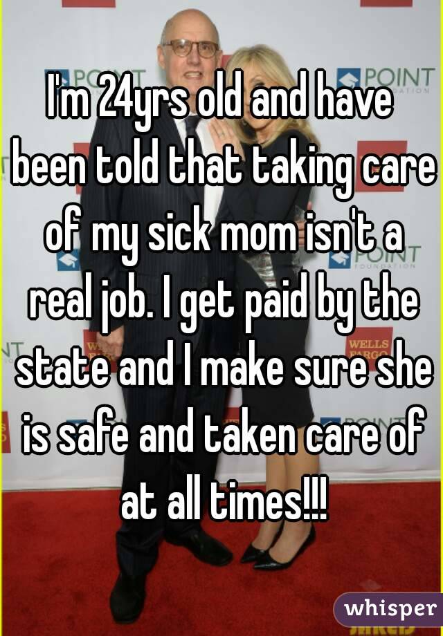 I'm 24yrs old and have been told that taking care of my sick mom isn't a real job. I get paid by the state and I make sure she is safe and taken care of at all times!!!